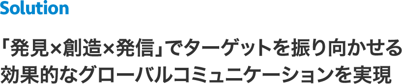 ＜Solution＞「発見×創造×発信」でターゲットを振り向かせる効果的なグローバルコミュニケーションを実現